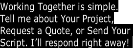 Working Together is simple.
Tell me about Your Project,
Request a Quote, or Send Your 
Script. I’ll respond right away! 
